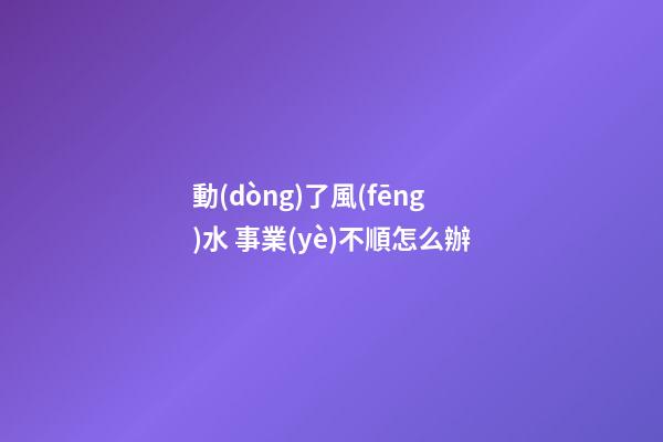 動(dòng)了風(fēng)水 事業(yè)不順怎么辦